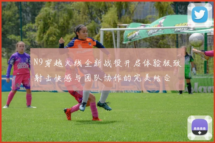 N9穿越火线全新战役开启体验极致射击快感与团队协作的完美结合