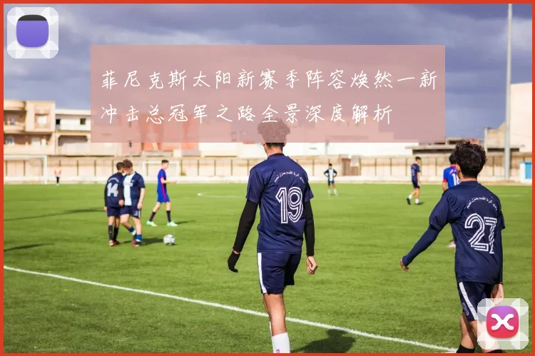 菲尼克斯太阳新赛季阵容焕然一新冲击总冠军之路全景深度解析