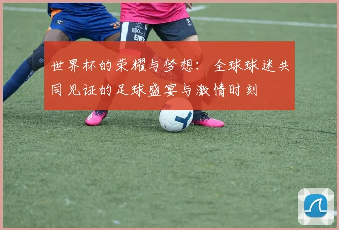 世界杯的荣耀与梦想：全球球迷共同见证的足球盛宴与激情时刻