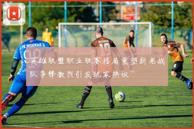 英雄联盟职业联赛格局重塑新老战队争锋激烈引发玩家热议