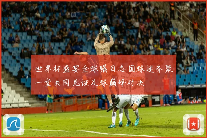 世界杯盛宴全球瞩目各国球迷齐聚一堂共同见证足球巅峰对决