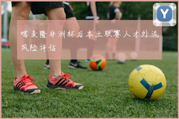 喀麦隆非洲杯后本土联赛人才外流风险评估