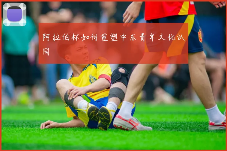 阿拉伯杯如何重塑中东青年文化认同
