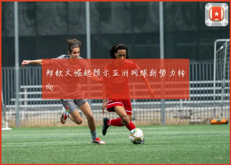 郑钦文崛起预示亚洲网球新势力转向