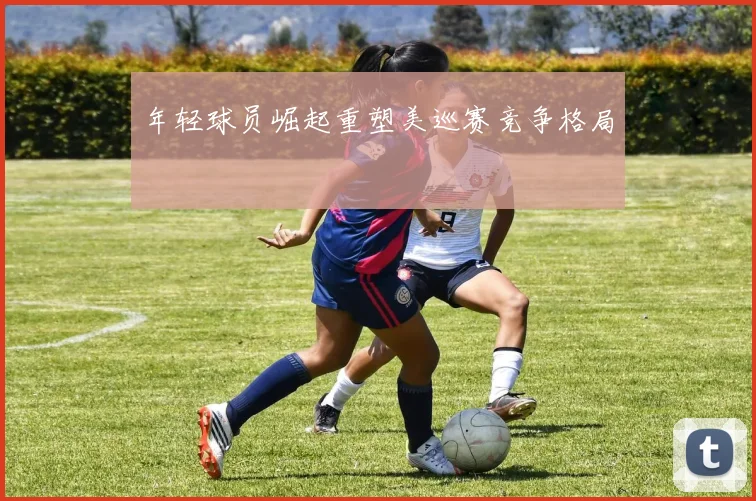 年轻球员崛起重塑美巡赛竞争格局