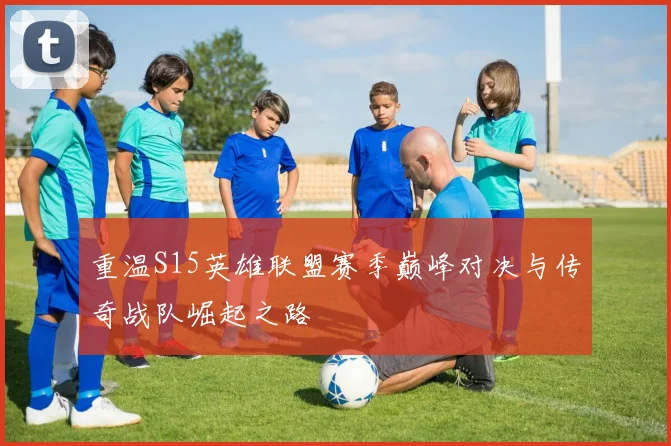 重温S15英雄联盟赛季巅峰对决与传奇战队崛起之路