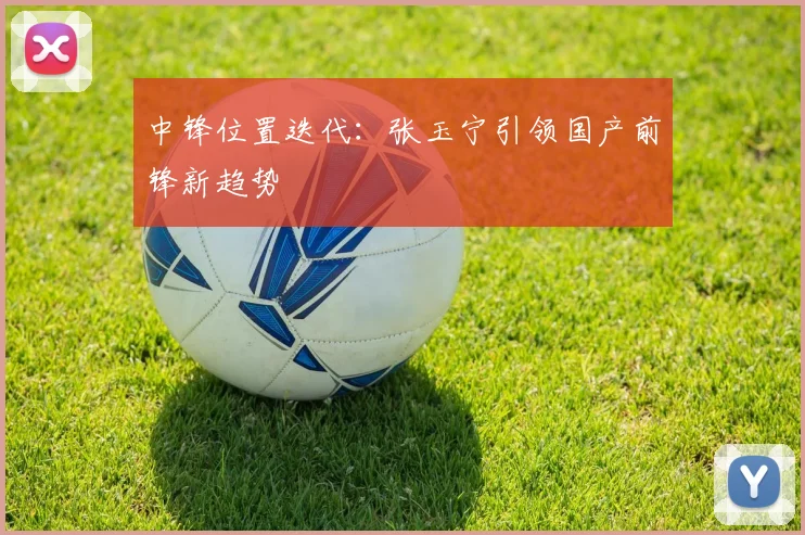 中锋位置迭代：张玉宁引领国产前锋新趋势