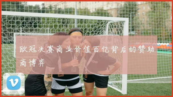 欧冠决赛商业价值百亿背后的赞助商博弈