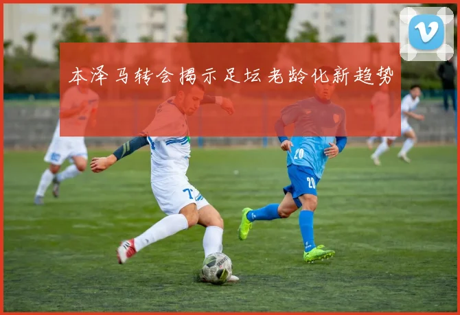 本泽马转会揭示足坛老龄化新趋势