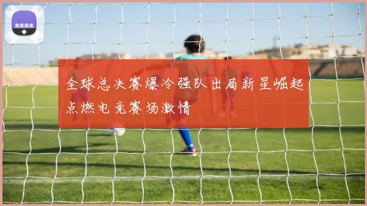 全球总决赛爆冷强队出局新星崛起点燃电竞赛场激情