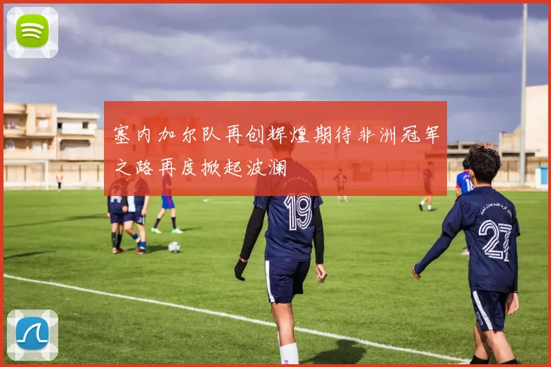 塞内加尔队再创辉煌期待非洲冠军之路再度掀起波澜