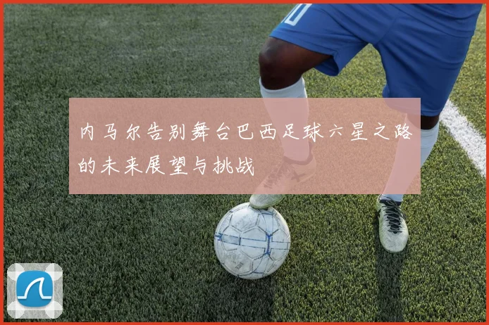 内马尔告别舞台巴西足球六星之路的未来展望与挑战