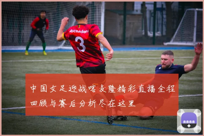 中国女足迎战喀麦隆精彩直播全程回顾与赛后分析尽在这里